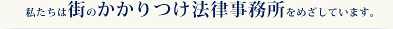 私たちは街のかかりつけ法律事務所をめざしています。